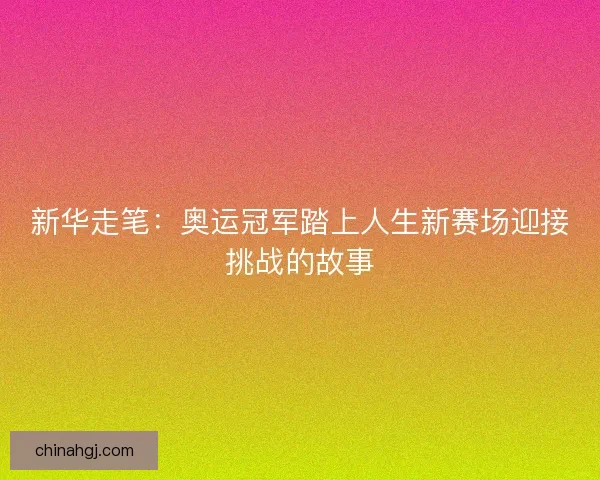 新华走笔：奥运冠军踏上人生新赛场迎接挑战的故事