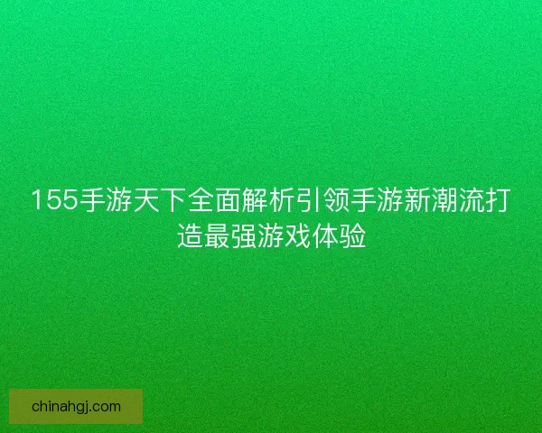 155手游天下全面解析引领手游新潮流打造最强游戏体验