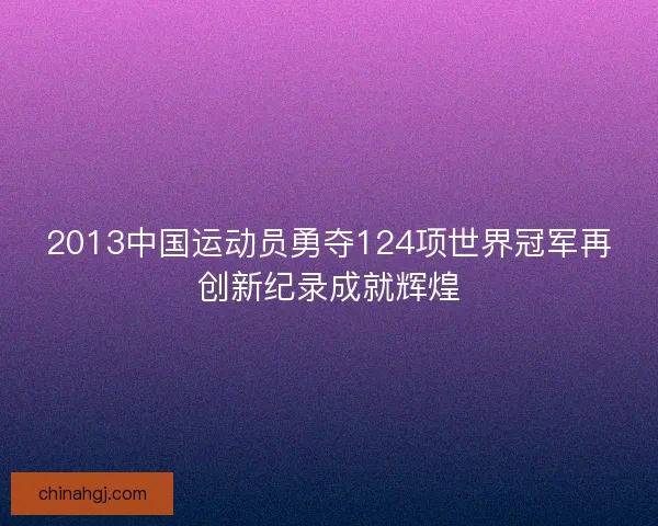 2013中国运动员勇夺124项世界冠军再创新纪录成就辉煌