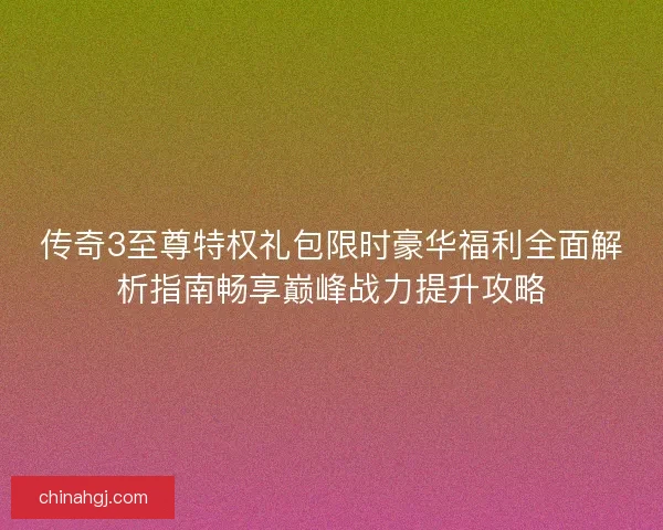 传奇3至尊特权礼包限时豪华福利全面解析指南畅享巅峰战力提升攻略