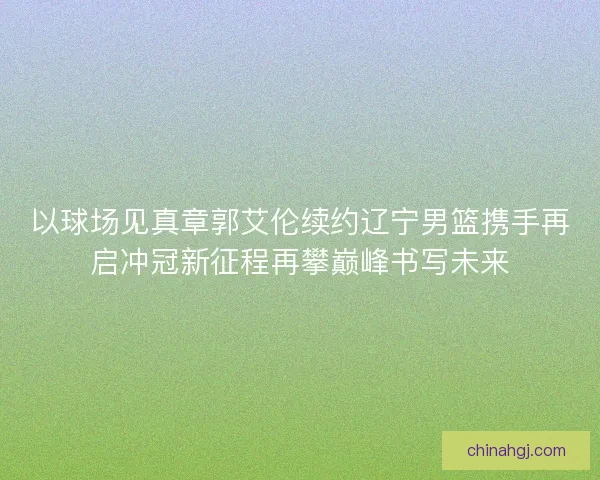 以球场见真章郭艾伦续约辽宁男篮携手再启冲冠新征程再攀巅峰书写未来