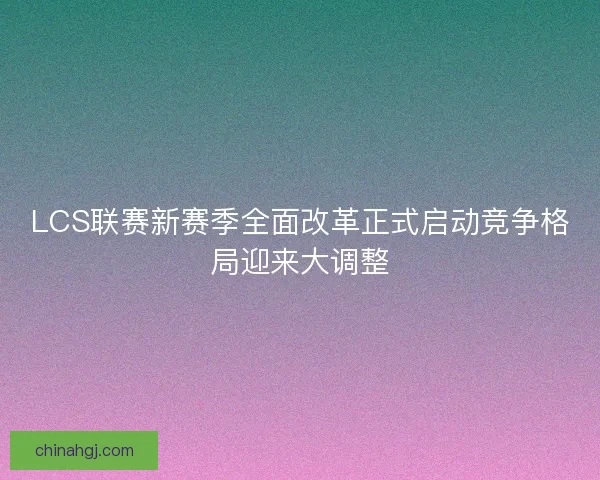 LCS联赛新赛季全面改革正式启动竞争格局迎来大调整