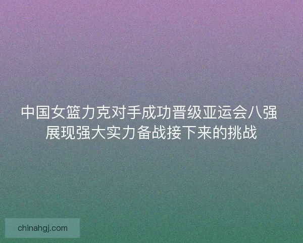 中国女篮力克对手成功晋级亚运会八强 展现强大实力备战接下来的挑战