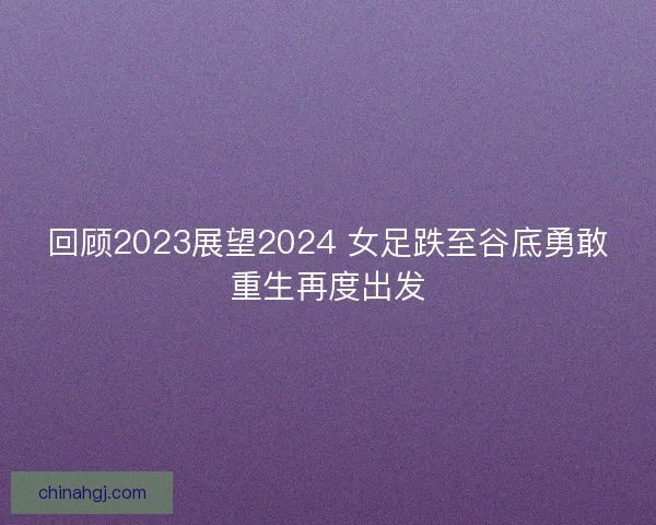回顾2023展望2024 女足跌至谷底勇敢重生再度出发
