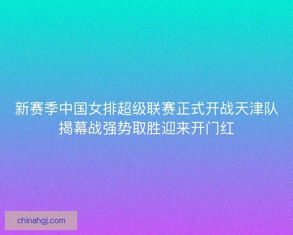 新赛季中国女排超级联赛正式开战天津队揭幕战强势取胜迎来开门红