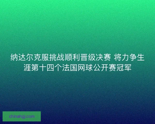 纳达尔克服挑战顺利晋级决赛 将力争生涯第十四个法国网球公开赛冠军