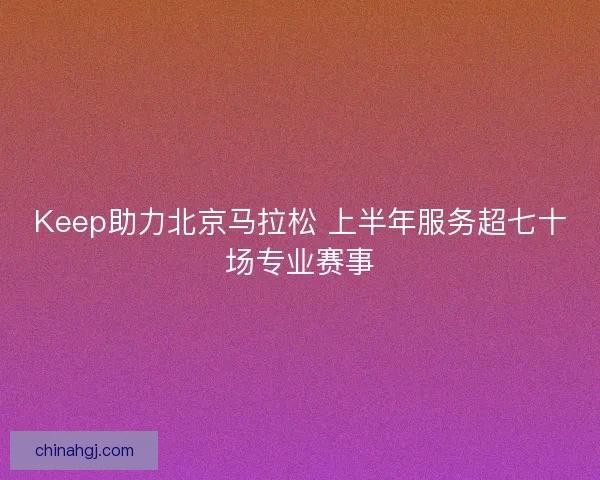 Keep助力北京马拉松 上半年服务超七十场专业赛事
