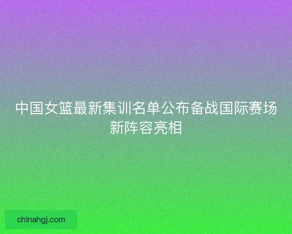 中国女篮最新集训名单公布备战国际赛场新阵容亮相
