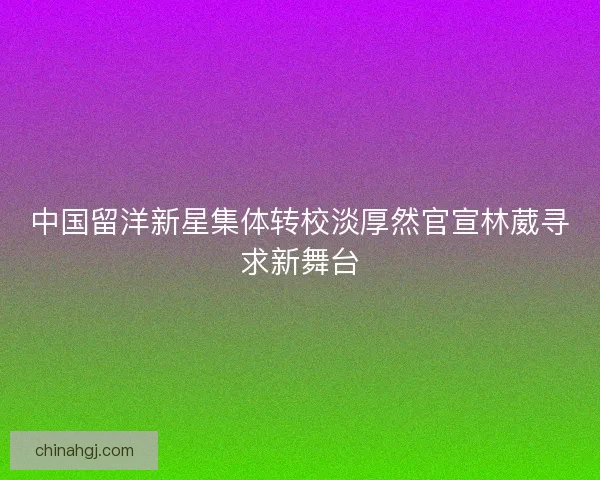 中国留洋新星集体转校淡厚然官宣林葳寻求新舞台