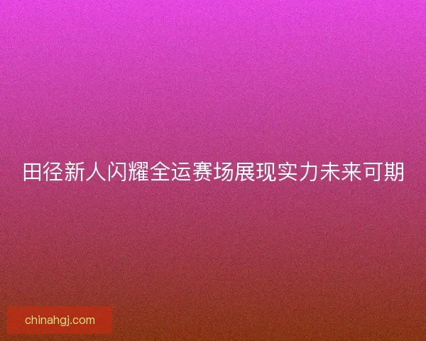 田径新人闪耀全运赛场展现实力未来可期